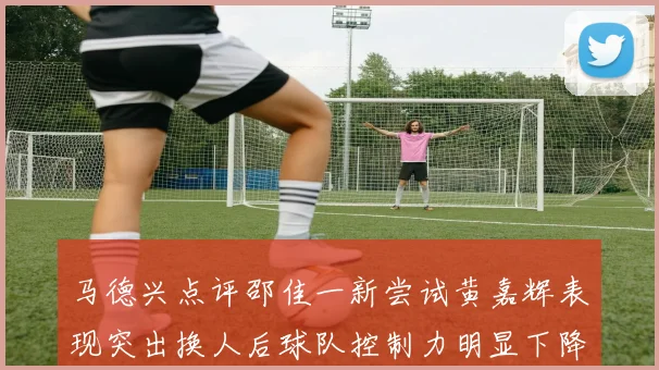 马德兴点评邵佳一新尝试黄嘉辉表现突出换人后球队控制力明显下降