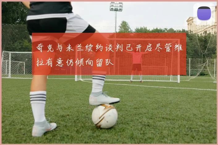 奇克与米兰续约谈判已开启尽管维拉有意仍倾向留队