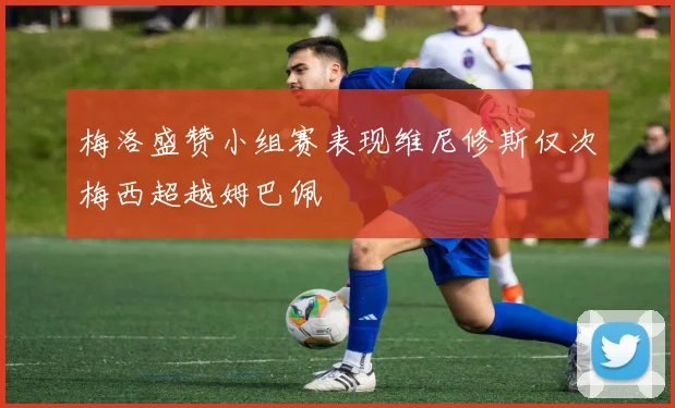 梅洛盛赞小组赛表现维尼修斯仅次梅西超越姆巴佩