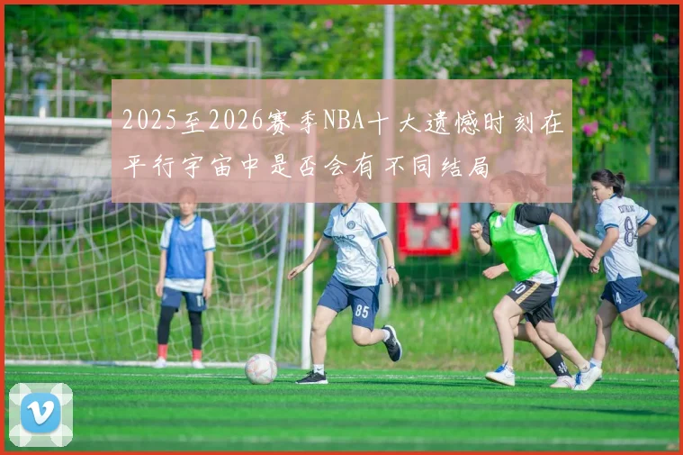 2025至2026赛季NBA十大遗憾时刻在平行宇宙中是否会有不同结局