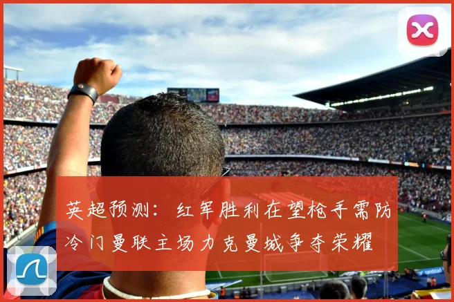 英超预测：红军胜利在望枪手需防冷门曼联主场力克曼城争夺荣耀