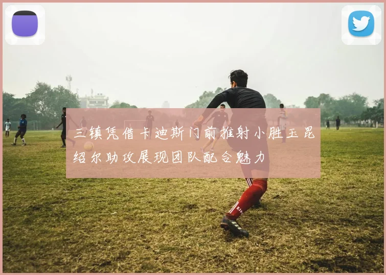 三镇凭借卡迪斯门前推射小胜玉昆绍尔助攻展现团队配合魅力