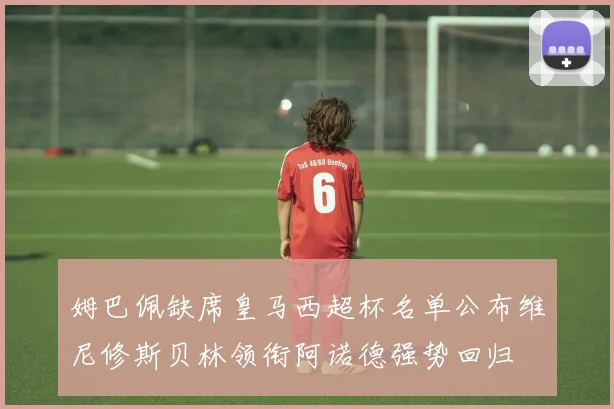 姆巴佩缺席皇马西超杯名单公布维尼修斯贝林领衔阿诺德强势回归