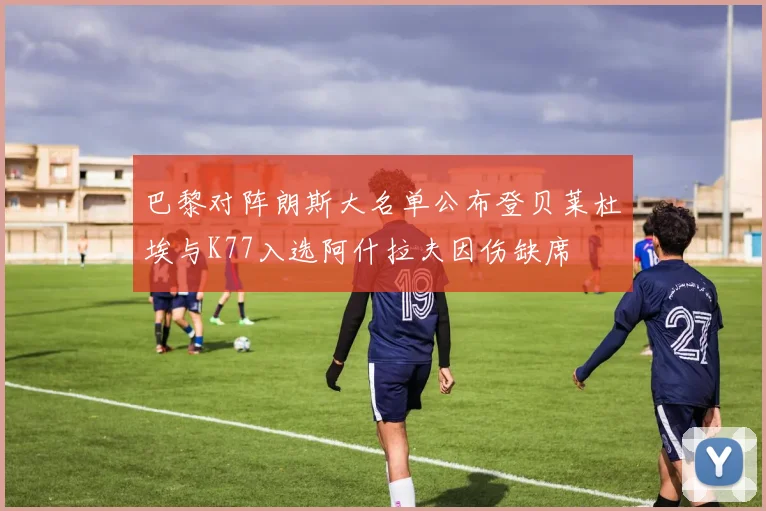 巴黎对阵朗斯大名单公布登贝莱杜埃与K77入选阿什拉夫因伤缺席