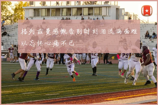 格列兹曼感慨告别时刻泪流满面难以忘怀心痛不已