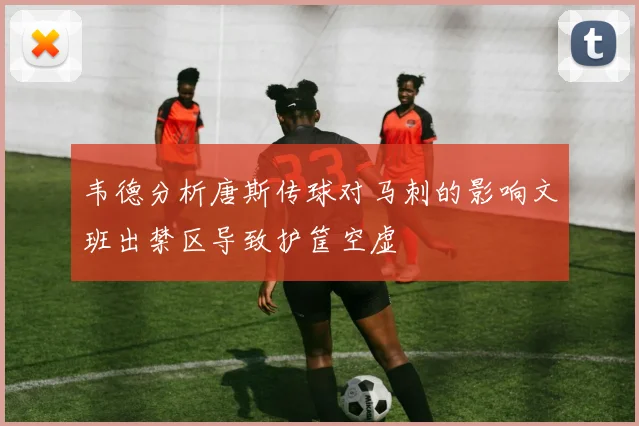 韦德分析唐斯传球对马刺的影响文班出禁区导致护筐空虚
