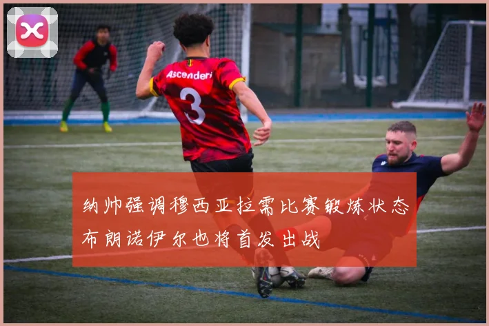 纳帅强调穆西亚拉需比赛锻炼状态布朗诺伊尔也将首发出战