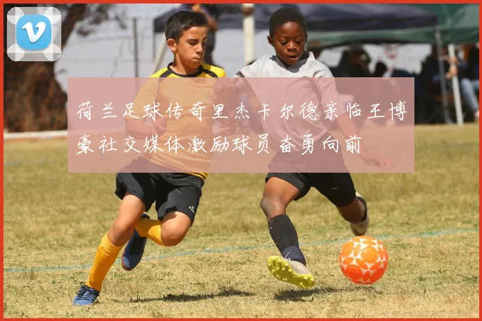 荷兰足球传奇里杰卡尔德亲临王博豪社交媒体激励球员奋勇向前