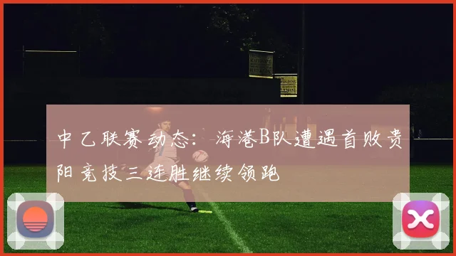 中乙联赛动态：海港B队遭遇首败贵阳竞技三连胜继续领跑
