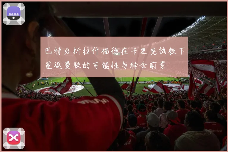 巴特分析拉什福德在卡里克执教下重返曼联的可能性与转会前景