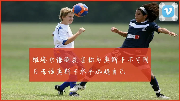 维塔尔谦逊发言称与奥斯卡不可同日而语奥斯卡水平远超自己